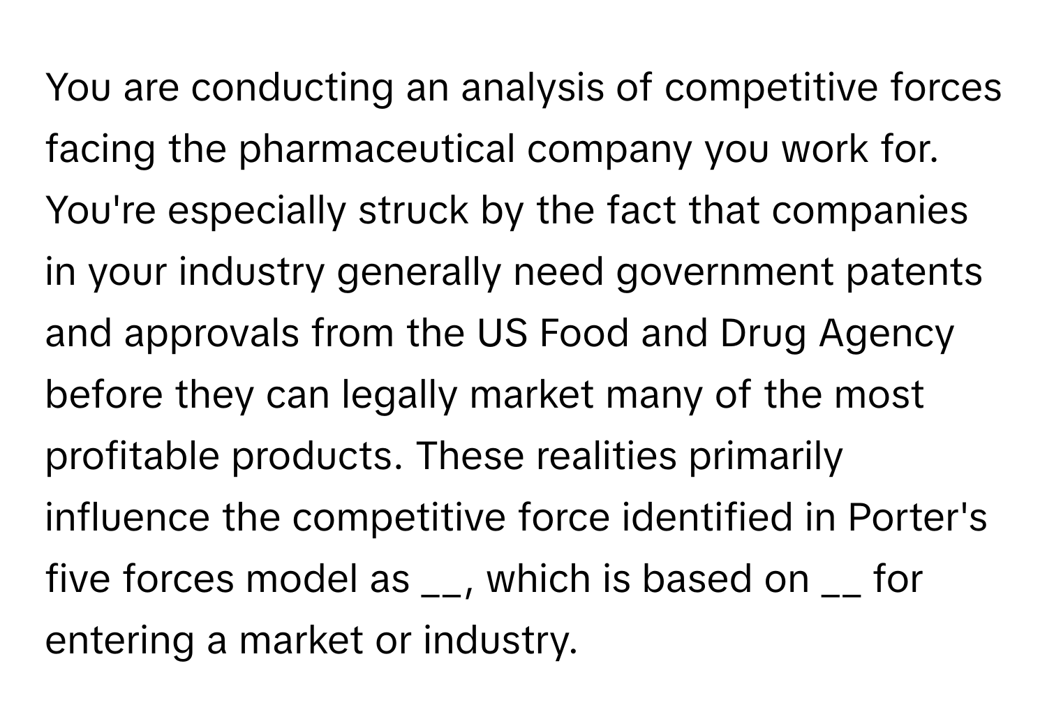 You are conducting an analysis of competitive forces facing the pharmaceutical company you work for. You're especially struck by the fact that companies in your industry generally need government patents and approvals from the US Food and Drug Agency before they can legally market many of the most profitable products. These realities primarily influence the competitive force identified in Porter's five forces model as __, which is based on __ for entering a market or industry.