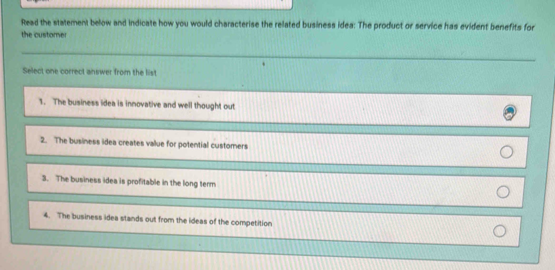 Read the statement below and indicate how you would characterise the related business idea: The product or service has evident benefits for
the customer
Select one correct answer from the list
1. The business idea is innovative and well thought out
2. The business idea creates value for potential customers
3. The business idea is profitable in the long term
4. The business idea stands out from the ideas of the competition