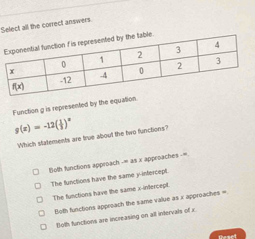 Select all the correct answers.
Function g is represented by the equa
g(x)=-12( 1/3 )^x
Which statements are true about the two functions?
Both functions approach -∞ as x approaches -∞.
The functions have the same y-intercept.
The functions have the same x-intercept.
Both functions approach the same value as x approaches ∞
Both functions are increasing on all intervals of x
Deset