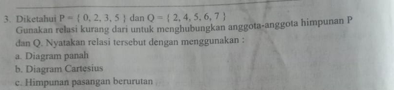 Diketahui P= 0,2,3,5 dan Q= 2,4,5,6,7
Gunakan relasi kurang dari untuk menghubungkan anggota-anggota himpunan P
dan Q. Nyatakan relasi tersebut dengan menggunakan : 
a. Diagram panah 
b. Diagram Cartesius 
c. Himpunan pasangan berurutan