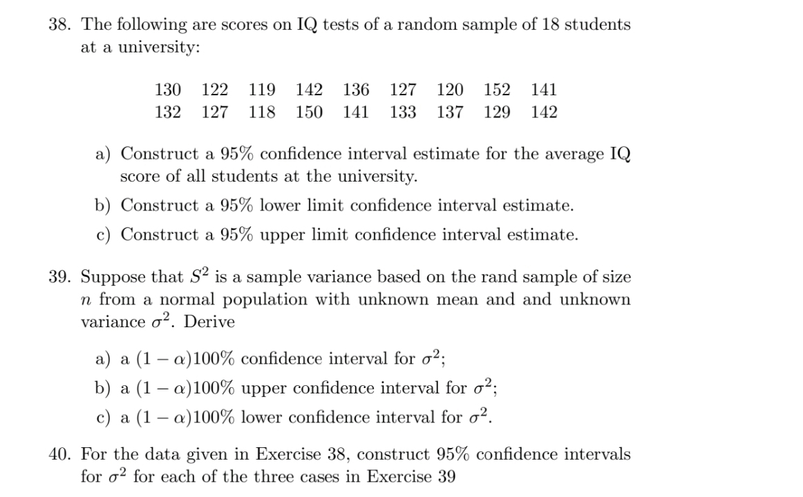 The following are scores on IQ tests of a random sample of 18 students 
at a university:
130 122 119 142 136 127 120 152 141
132 127 118 150 141 133 137 129 142
a) Construct a 95% confidence interval estimate for the average IQ 
score of all students at the university. 
b) Construct a 95% lower limit confidence interval estimate. 
c) Construct a 95% upper limit confidence interval estimate. 
39. Suppose that S^2 is a sample variance based on the rand sample of size
n from a normal population with unknown mean and and unknown 
variance sigma^2. Derive 
a) a(1-alpha )100% confidence interval for sigma^2; 
b) a(1-alpha )100% upper confidence interval for sigma^2; 
c) a(1-alpha )100% lower confidence interval for sigma^2. 
40. For the data given in Exercise 38, construct 95% confidence intervals 
for sigma^2 for each of the three cases in Exercise 39