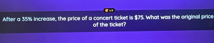 After a 35% increase, the price of a concert ticket is $75. What was the original price 
of the ticket?