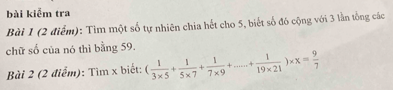 bài kiểm tra 
Bài 1 (2 điểm): Tìm một số tự nhiên chia hết cho 5, biết số đó cộng với 3 lần tổng các 
chữ số của nó thì bằng 59. 
Bài 2 (2 điểm): Tìm x biết: ( 1/3* 5 + 1/5* 7 + 1/7* 9 +.....+ 1/19* 21 )* x= 9/7 