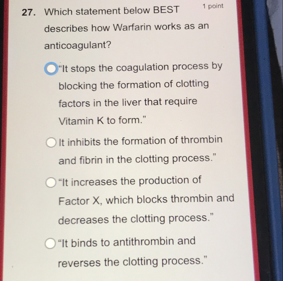 Which statement below BEST 1 point
describes how Warfarin works as an
anticoagulant?
“It stops the coagulation process by
blocking the formation of clotting
factors in the liver that require
Vitamin K to form.”
It inhibits the formation of thrombin
and fibrin in the clotting process.”
“It increases the production of
Factor X, which blocks thrombin and
decreases the clotting process.”
“It binds to antithrombin and
reverses the clotting process.”