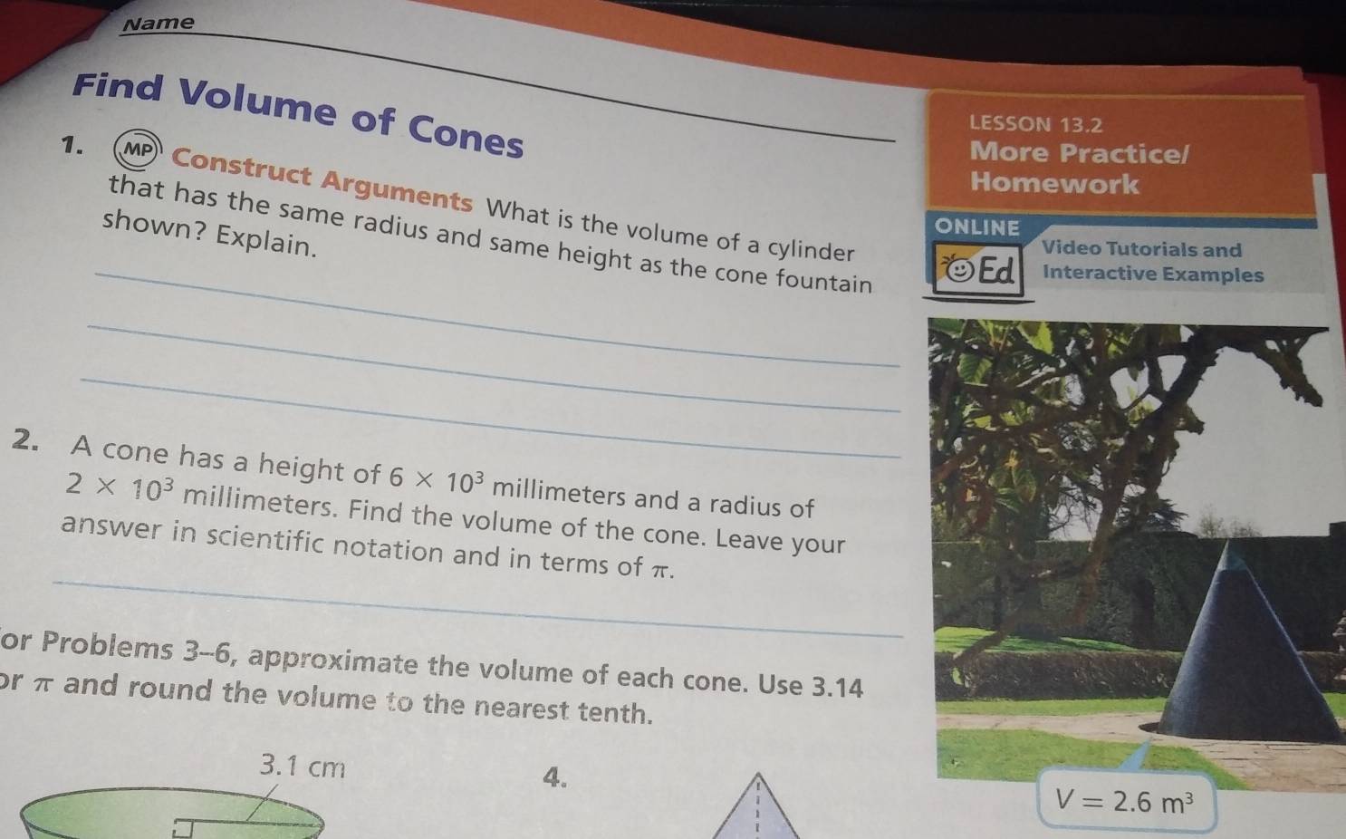 Name
Find Volume of Cones
LESSON 13.2
More Practice/
Homework
1. ( MP Construct Arguments What is the volume of a cylinder
ONLINE
shown? Explain.
that has the same radius and same height as the cone fountain
Video Tutorials and
_☺Ed Interactive Examples
_
_
2. A cone has a height of 6* 10^3 millimeters and a radius of
2* 10^3 millimeters. Find the volume of the cone. Leave your
_
answer in scientific notation and in terms of π.
or Problems 3-6, approximate the volume of each cone. Use 3.14
or π and round the volume to the nearest tenth.
3.1 cm 4.