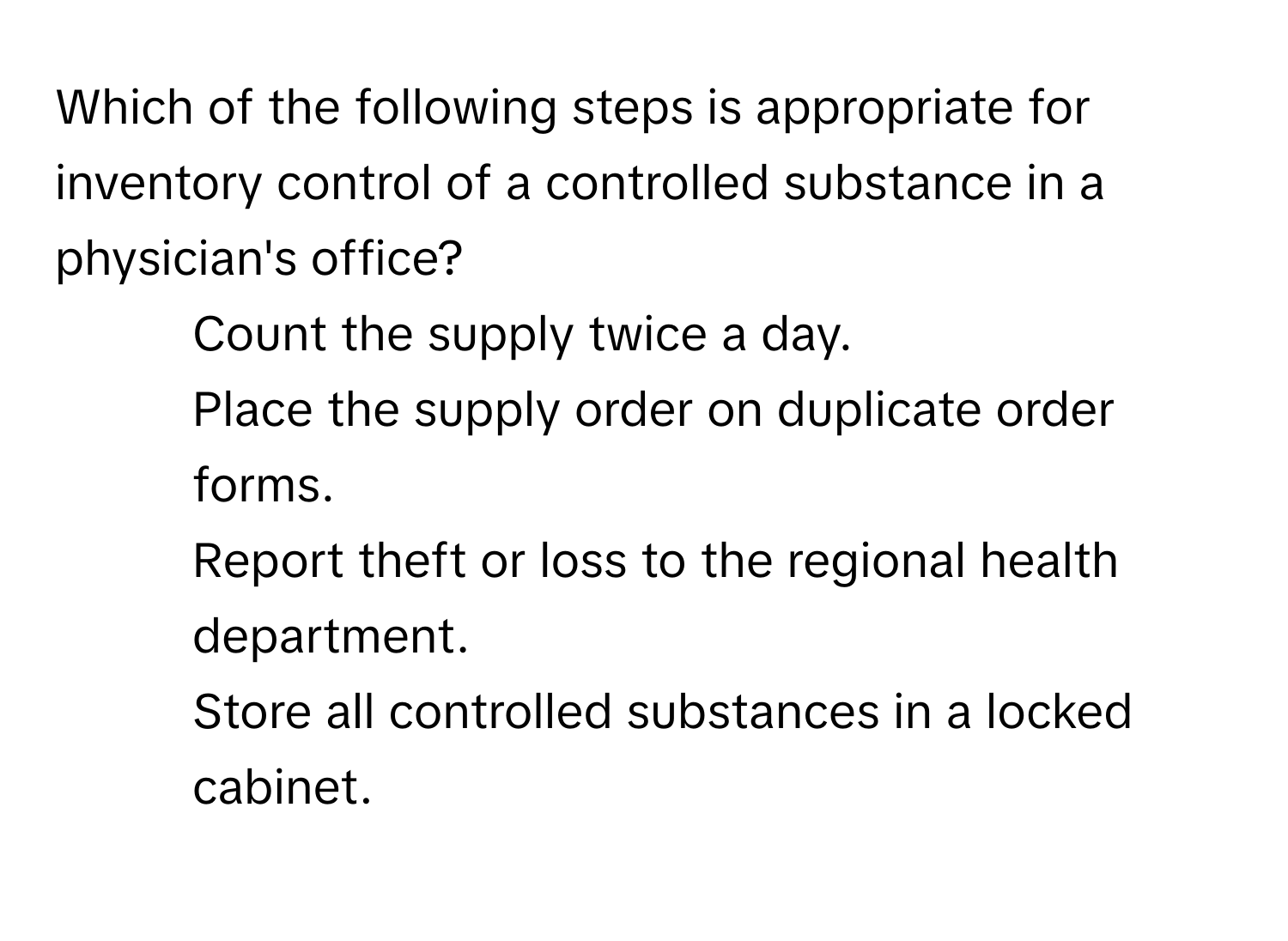 Which of the following steps is appropriate for inventory control of a controlled substance in a physician's office?

1) Count the supply twice a day. 
2) Place the supply order on duplicate order forms. 
3) Report theft or loss to the regional health department. 
4) Store all controlled substances in a locked cabinet.