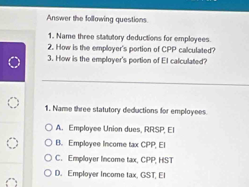 Answer the following questions.
1. Name three statutory deductions for employees
2. How is the employer's portion of CPP calculated?
3. How is the employer's portion of El calculated?
1. Name three statutory deductions for employees
A. Employee Union dues, RRSP, EI
B. Employee Income tax CPP, El
C. Employer Income tax, CPP, HST
D. Employer Income tax, GST, EI