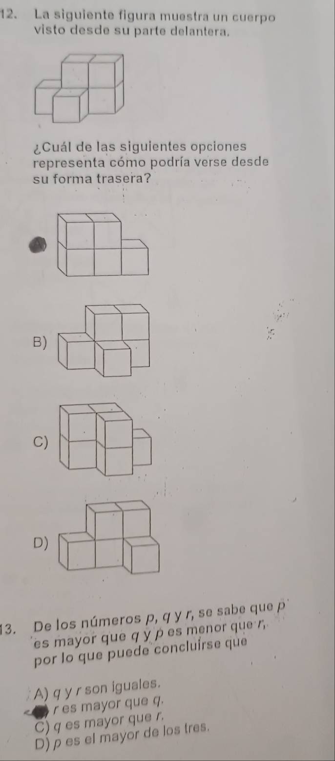 La siguiente figura muestra un cuerpo
visto desde su parte delantera.
¿Cuál de las siguientes opciones
representa cómo podría verse desde
su forma trasera?
B)
C)
D)
13. De los números p, q y r, se sabe que p
es mayor que q y p es menor que r
por lo que puede concluírse que
A) q y r son iguales.
r es mayor que q.
C) q es mayor que r.
D)ρ es el mayor de los tres.