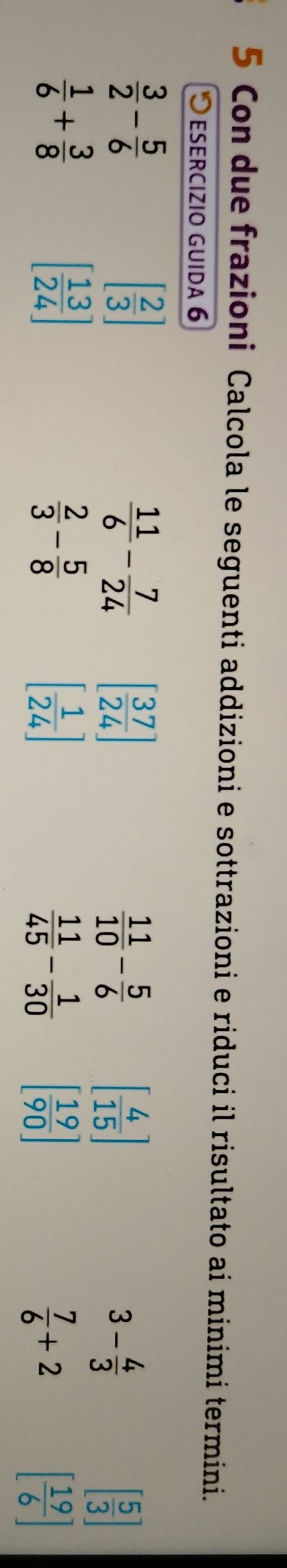 Con due frazioni Calcola le seguenti addizioni e sottrazioni e riduci il risultato ai minimi termini. 
esercizio guida 6
 3/2 - 5/6 
[ 2/3 ]
 11/6 - 7/24  [ 37/24 ]
 11/10 - 5/6  [ 4/15 ]
3- 4/3 
[ 5/3 ]
 1/6 + 3/8 
[ 13/24 ]
 2/3 - 5/8 
[ 1/24 ]
 11/45 - 1/30  [ 19/90 ]
 7/6 +2
[ 19/6 ]