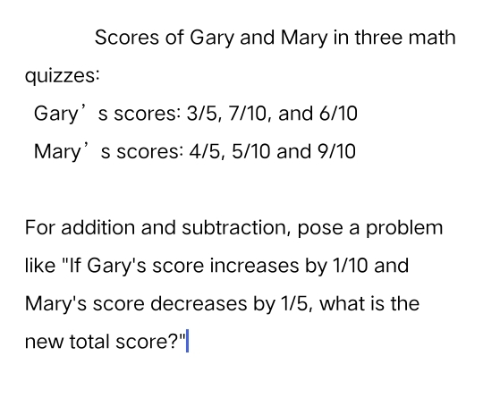 Scores of Gary and Mary in three math 
quizzes: 
Gary’s scores: 3/5, 7/10, and 6/10
Mary’s scores: 4/5, 5/10 and 9/10
For addition and subtraction, pose a problem 
like "If Gary's score increases by 1/10 and 
Mary's score decreases by 1/5, what is the 
new total score?"