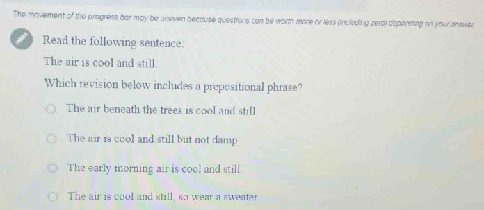 The movement of the progress bar may be uneven because questions can be worth more or less (including zero) depending on your answer.
I Read the following sentence:
The air is cool and still.
Which revision below includes a prepositional phrase?
The air beneath the trees is cool and still.
The air is cool and still but not damp.
The early morning air is cool and still.
The air is cool and still, so wear a sweater.