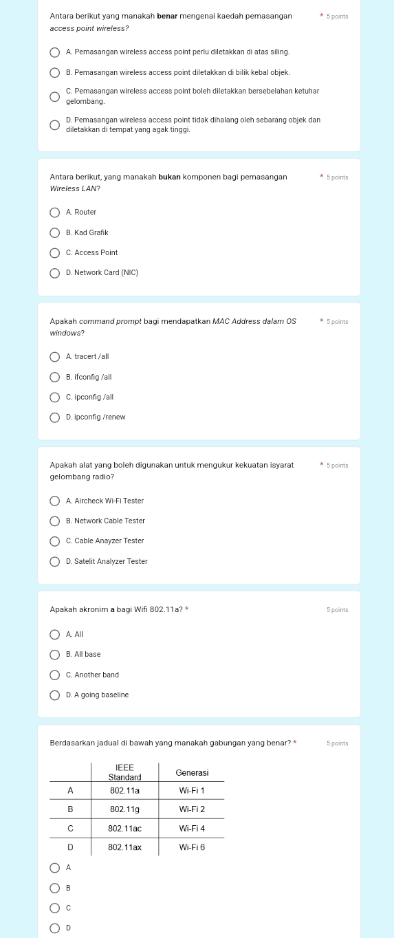 Antara berikut yang manakah benar mengenai kaedah pemasangan * 5 points
access point wireless?
A. Pemasangan wireless access point perlu diletakkan di atas siling.
B. Pemasangan wireless access point diletakkan di bilik kebal objek.
C. Pemasangan wireless access point boleh diletakkan bersebelahan ketuhar
gelombang
D. Pemasangan wireless access point tidak dihalang oleh sebarang objek dan
diletakkan di tempat yang agak tinggi 
Antara berikut, yang manakah bukan komponen bagi pemasangan * 5 points
Wireless LAN?
B. Kad Grafik
C. Access Point
D. Network Card (NIC)
Apakah command prompt bagi mendapatkan MAC Address dalam OS * 5 points
windows?
A. tracert /all
B. ifconfig /all
C. ipconfig /all
Apakah alat yang boleh digunakan untuk mengukur kekuatan isyarat * 5 points
gelombang radio?
B. Network Cable Tester
C. Cable Anayzer Tester
D. Satelit Analyzer Tester
Apakah akronim a bagi Wifi 802.11a? * 5 points
A. All
B. All base
C. Another band
D. A going baseline
Berdasarkan jadual di bawah yang manakah gabungan yang benar? * 5 points
A
B
C
D