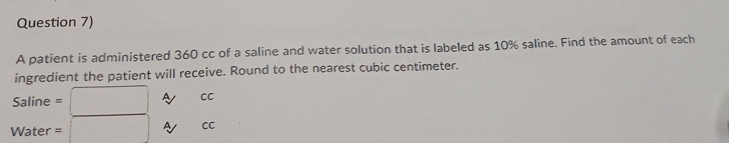 Question 7) 
A patient is administered 360 cc of a saline and water solution that is labeled as 10% saline. Find the amount of each 
ingredient the patient will receive. Round to the nearest cubic centimeter.
Saline = □ A CC
Water = □ 1 CC