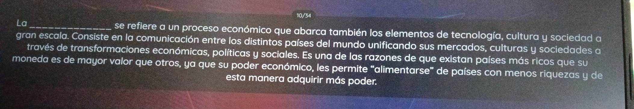 10/34 
La_ se refiere a un proceso económico que abarca también los elementos de tecnología, cultura y sociedad a 
gran escala. Consiste en la comunicación entre los distintos países del mundo unificando sus mercados, culturas y sociedades a 
través de transformaciones económicas, políticas y sociales. Es una de las razones de que existan países más ricos que su 
moneda es de mayor valor que otros, ya que su poder económico, les permite “alimentarse” de países con menos riquezas y de 
esta manera adquirir más poder.