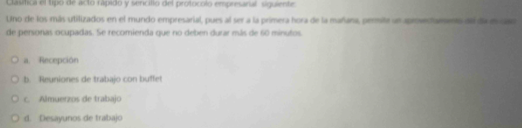 Clasifica el tipo de acto rápido y sencillo del protocolo empresanal siguiente
Uno de los más utilizados en el mundo empresarial, pues al ser a la primera hora de la mañana, permite sn aproves fanento del da en c
de personas ocupadas. Se recomienda que no deben durar más de 60 minutos.
a. Recepción
:b. Reuniones de trabajo con buffet
c. Almuerzos de trabajo
d. Desayunos de trabajo