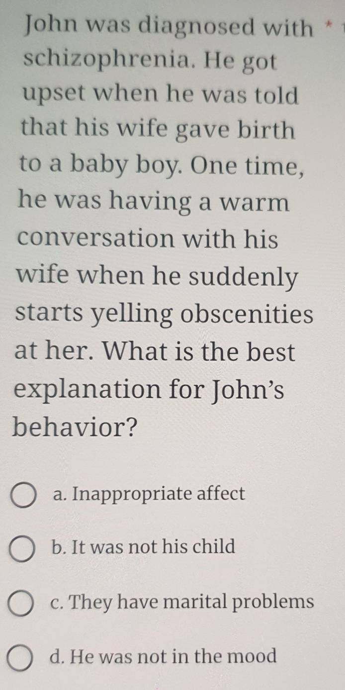 John was diagnosed with *1
schizophrenia. He got
upset when he was told
that his wife gave birth
to a baby boy. One time,
he was having a warm
conversation with his
wife when he suddenly
starts yelling obscenities
at her. What is the best
explanation for John’s
behavior?
a. Inappropriate affect
b. It was not his child
c. They have marital problems
d. He was not in the mood