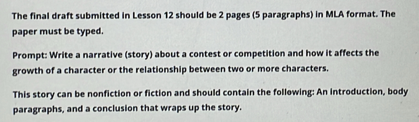 The final draft submitted in Lesson 12 should be 2 pages (5 paragraphs) in MLA format. The 
paper must be typed. 
Prompt: Write a narrative (story) about a contest or competition and how it affects the 
growth of a character or the relationship between two or more characters. 
This story can be nonfiction or fiction and should contain the follewing: An introduction, body 
paragraphs, and a conclusion that wraps up the story.