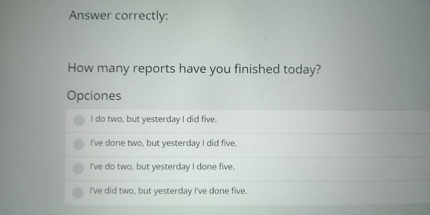 Answer correctly:
How many reports have you finished today?
Opciones
I do two, but yesterday I did five.
I've done two, but yesterday I did five.
I’ve do two, but yesterday I done five.
I’ve did two, but yesterday I’ve done five.