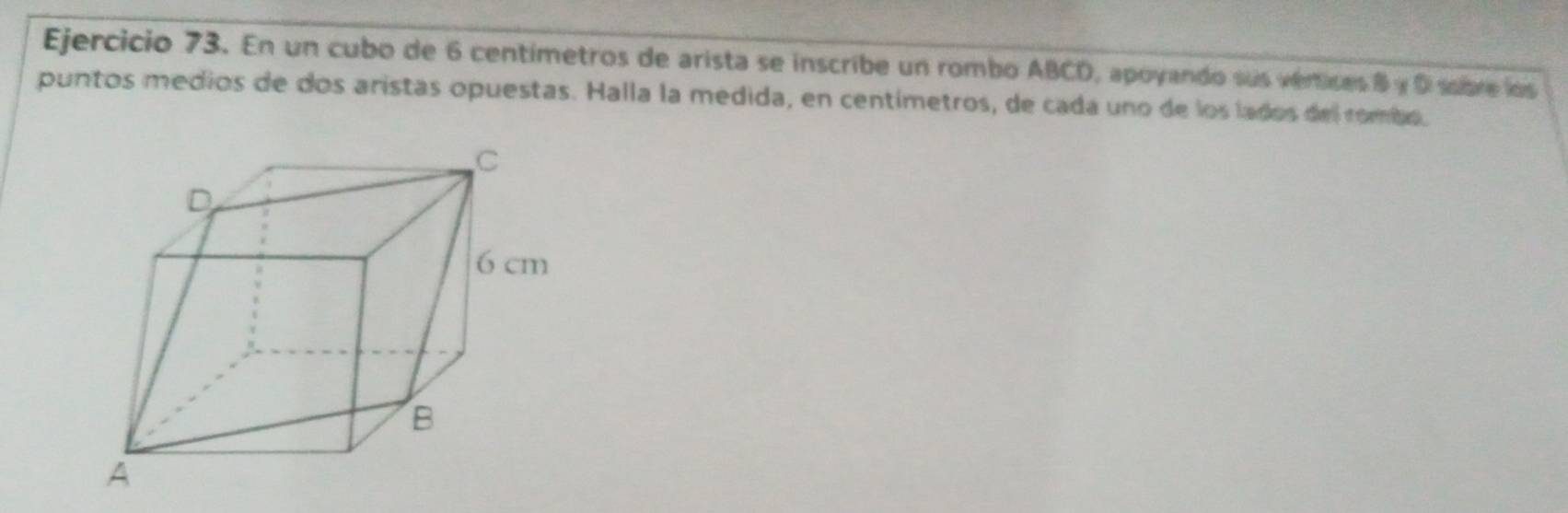 En un cubo de 6 centímetros de arista se inscribe un rombo ABCD, apoyando sus verices 8 y 0 sobre los 
puntos medios de dos aristas opuestas. Halla la medida, en centímetros, de cada uno de los lados del rombo.