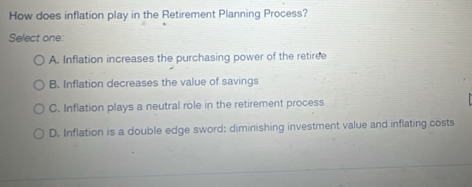 How does inflation play in the Retirement Planning Process?
Select one:
A. Inflation increases the purchasing power of the retiree
B. Inflation decreases the value of savings
C. Inflation plays a neutral role in the retirement process
D. Inflation is a double edge sword: diminishing investment value and inflating costs