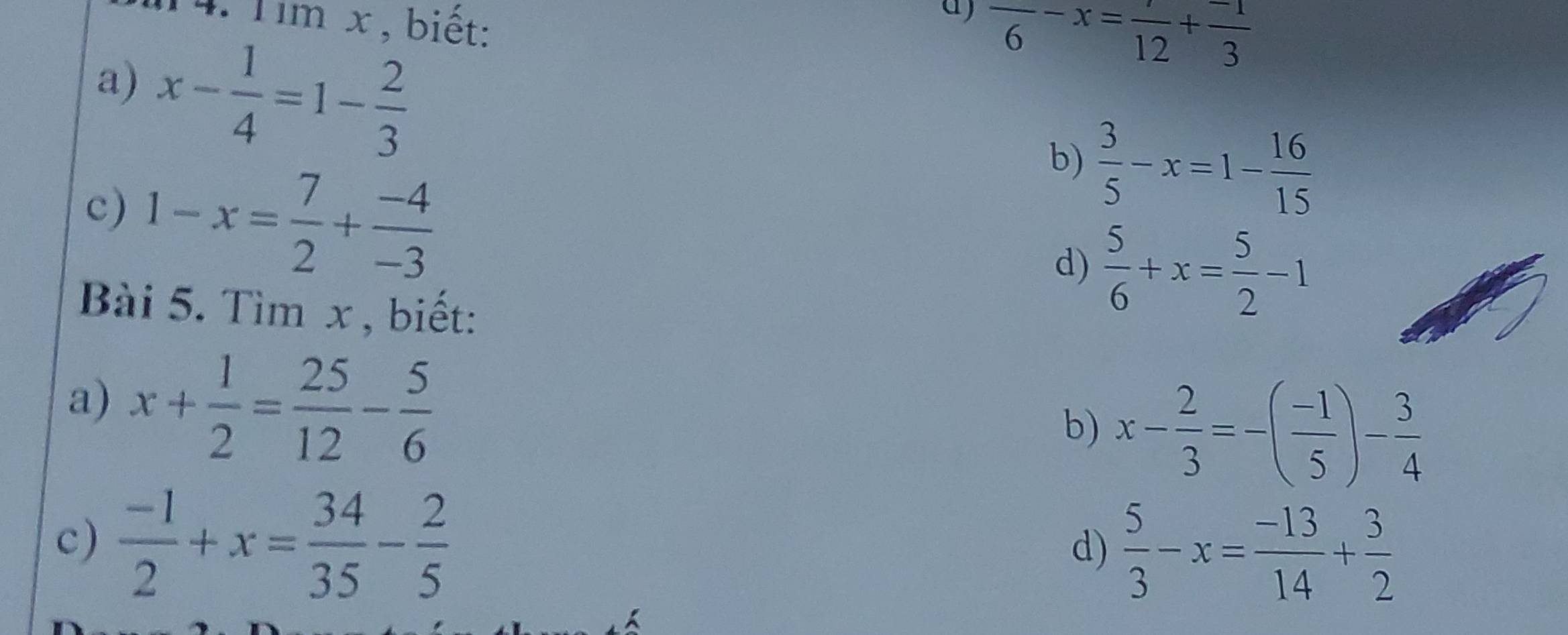 Tim x , biết: 
a) frac 6-x=frac 12+ (-1)/3 
a) x- 1/4 =1- 2/3 
c) 1-x= 7/2 + (-4)/-3 
b)  3/5 -x=1- 16/15 
d)  5/6 +x= 5/2 -1
Bài 5. Tìm x , biết: 
a) x+ 1/2 = 25/12 - 5/6 
b) x- 2/3 =-( (-1)/5 )- 3/4 
c)  (-1)/2 +x= 34/35 - 2/5 
d)  5/3 -x= (-13)/14 + 3/2 