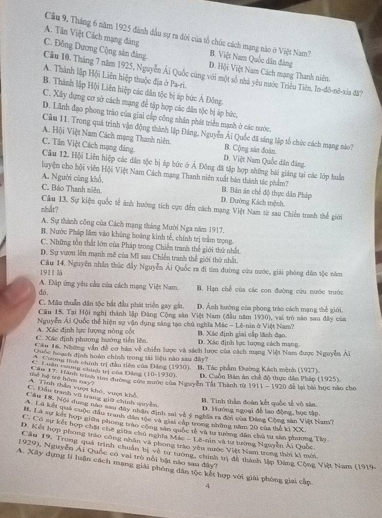 Cầu 9. Tháng 6 năm 1925 đánh đầu sự ra đời của tổ chức cách mạng nào ở Việt Nam?
A. Tân Việt Cách mạng đáng
C. Đông Dương Cộng sản đảng.
B. Việt Nam Quốc dân đàng
D. Hội Việt Nam Cách mạng Thanh niên.
Câu 10. Tháng 7 năm 1925, Nguyễn Ái Quốc cùng với một số nhà yêu nước Triều Tiên, In-đô-nê-xia đã?
A. Thành lập Hội Liên hiệp thuộc địa ở Pa-ri.
B. Thành lập Hội Liên hiệp các dân tộc bị áp bức Ả Đông.
C. Xây dựng cơ sở cách mạng để tập hợp các dân tộc bị áp bức,
D. Lãnh đạo phong trào của giai cấp công nhân phát triển mạnh ở các nước.
Câu 11. Trong quá trình vận động thành lập Đảng, Nguyễn Ái Quốc đã sáng lập tổ chức cách mạng nào?
A. Hội Việt Nam Cách mạng Thanh niên. B. Cộng sản đoàn.
C. Tân Việt Cách mạng đảng. D. Việt Nam Quốc dân đảng.
Câu 12. Hội Liên hiệp các dân tộc bị áp bức ở Ả Đông đã tập hợp những bài giảng tại các lớp huấn
luyện cho hội viên Hội Việt Nam Cách mạng Thanh niên xuất bản thành tác phẩm?
A. Người cùng khổ.
B. Bản án chể độ thực dân Pháp
C. Bảo Thanh niên. D. Đường Kách mệnh.
Câu 13. Sự kiện quốc tế ảnh hường tích cực đến cách mạng Việt Nam từ sau Chiến tranh thế giới
nhất?
A. Sự thành công của Cách mạng tháng Mười Nga năm 1917.
B. Nước Pháp lâm vào khủng hoảng kinh tế, chính trị trầm trọng.
C. Những tồn thất lớn của Pháp trong Chiến tranh thế giới thứ nhất.
D. Sự vươn lên mạnh mẽ của Mĩ sau Chiến tranh thế giới thứ nhất.
Câu 14. Nguyên nhân thúc đầy Nguyễn Ái Quốc ra đi tìm đường cứu nước, giải phóng dân tộc năm
1911 là
A. Đáp ứng yêu cầu của cách mạng Việt Nam. B. Hạn chế của các con đường cứu nước trước
đó.
C. Mâu thuẫn dân tộc bắt đầu phát triển gay gắt. D. Ảnh hưởng của phong trào cách mạng thế giới.
Câu 15. Tại Hội nghị thành lập Đảng Cộng sản Việt Nam (đầu năm 1930), vai trò nào sau đây của
Nguyễn Ái Quốc thể hiện sự vận dụng sáng tạo chủ nghĩa Mác - Lê-nin ở Việt Nam?
A. Xác định lực lượng nòng cốt B. Xác định giai cấp lãnh đạo.
C. Xác định phương hướng tiến lên. D. Xác định lực lượng cách mạng.
Câu 16. Những vấn đề cơ bản về chiến lược và sách lược của cách mạng Việt Nam được Nguyễn Ái
Quốc hoạch định hoàn chính trong tải liệu nào sau đây?
A. Cương lĩnh chính trị đầu tiên của Đảng (1930).  B. Tác phầm Đường Kách mệnh (1927).
C Luận cương chính trị của Đảng (10-1930).  D. Cuốn Bản án chế độ thực dân Pháp (1925).
thể hệ trẻ hôm nay?
Cầu 17: Hành trình tìm đường cứu nước của Nguyễn Tất Thành từ 1911 - 1920 để lại bài học nào cho
A. Tinh thần vượi khó, vượt khổ
C. Đấu tranh vũ trang giữ chính quyền.
B. Tinh thần đoàn kết quốc tế vô sản.
Câu 18. Nội dung nào sau đây nhận định sai về ý nghĩa ra đời của Đảng Cộng sản Việt Nam?
D. Hướng ngoại để lao động, học tập.
A. Là kết quả cuộc đầu tranh dân tộc và giai cấp trong những năm 20 của thế ki XX
B. Là sự kết hợp giữa phong trào cộng sản quốc tế và tư tưởng dân chủ tư sản phương Tây
C. Có sự kết hợp chặt chế giữa chủ nghĩa Mác - Lê-nin và tư tưởng Nguyễn Ái Quốc,
D. Kết hợp phong trào công nhân và phong trào yêu nước Việt Nam trong thời kỉ mới.
1929), Nguyễn Ái Quốc có vai trò nổi bật nào sau đây?  Câu 19, Trong quá trình chuẩn bị về tư tưởng, chính trị để thành lập Đảng Cộng Việt Nam (1919)
A. Xây dựng lí luận cách mạng giải phóng dân tộc kết hợp với giải phóng giai cấp,
4