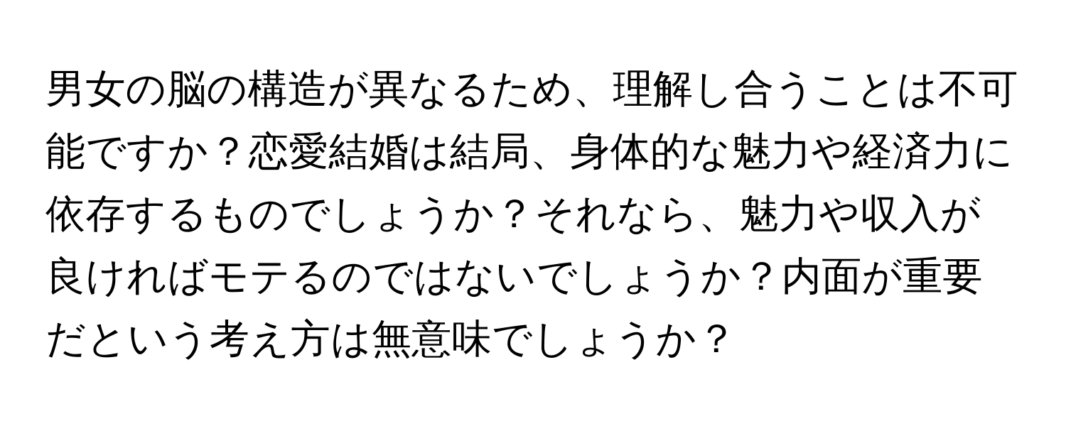 男女の脳の構造が異なるため、理解し合うことは不可能ですか？恋愛結婚は結局、身体的な魅力や経済力に依存するものでしょうか？それなら、魅力や収入が良ければモテるのではないでしょうか？内面が重要だという考え方は無意味でしょうか？