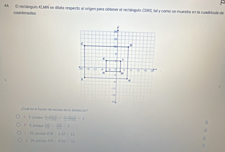 El rectángulo KLMN se dilata respecto al origen para obtener el rectángulo CDRS, tal y como se muestra en la cuadrícula de
coordenadas:
¿Cuál es el factor de escala de la dilatación?
A 1 parque  (-K2M)/wefCDB = (-KLM)/sec CDH =1
3 parque  CD/KE = DB/LM =3
12 porme DR=LM=12
16. porque SR=NM=16