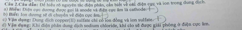 phân có thể được sử đụng đc mạ k 
Cầu 2.Cầu dẫn: Để hiểu rõ nguyên tắc điện phân, cần biết về các điện cực và ion trong dung dịch. 
a) Hiểu: Điện cực dương được gọi là anode và điện cực âm là cathode. 
b) Biết: Ion dương sẽ di chuyền về điện cực âm. 
c) Vận dụng: Dung dịch copper(II) sulfate chỉ có ion đồng và ion sulfate 
d) Vận dụng: Khi điện phân dung dịch sodium chloride, khí clo sẽ được giải phóng ở điện cực âm.