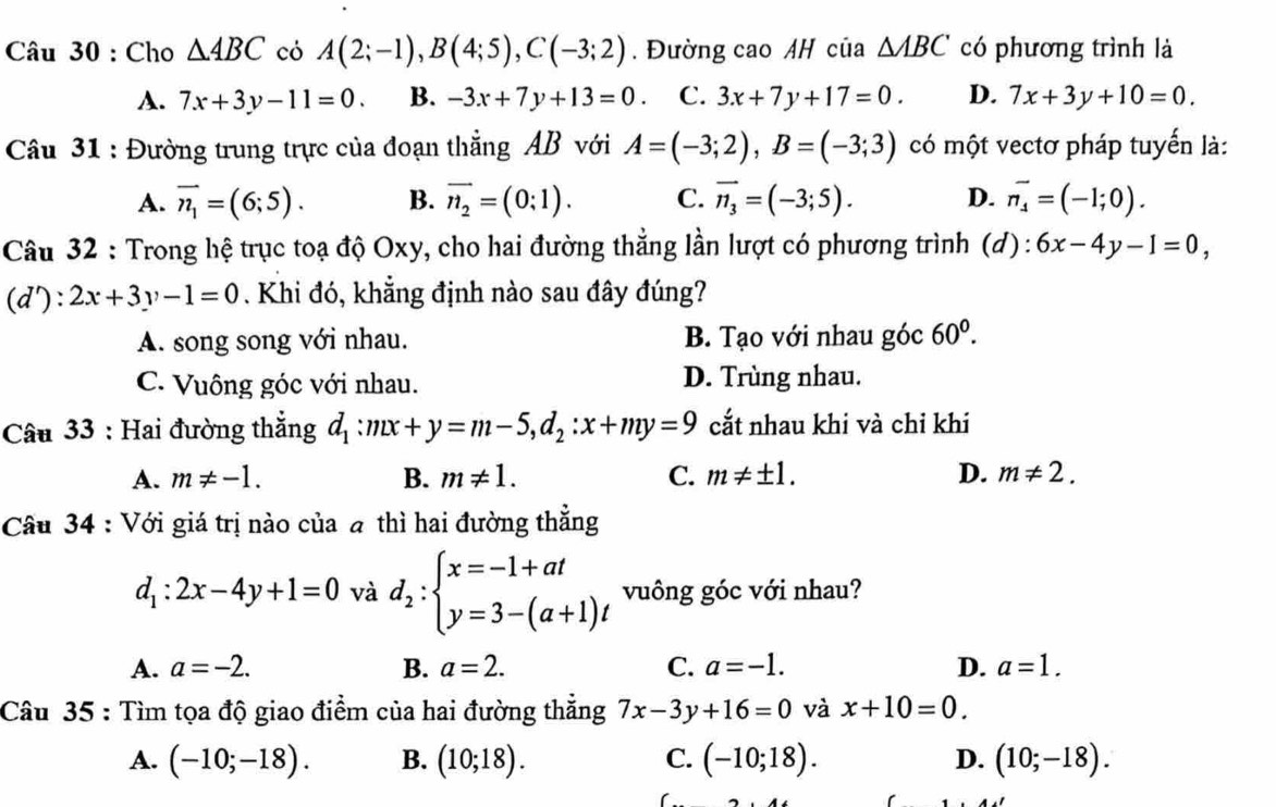 Cho △ ABC có A(2;-1),B(4;5),C(-3;2). Đường cao AH của △ ABC có phương trình là
A. 7x+3y-11=0. B. -3x+7y+13=0. C. 3x+7y+17=0. D. 7x+3y+10=0.
Câu 31 : Đường trung trực của đoạn thẳng AB với A=(-3;2),B=(-3;3) có một vectơ pháp tuyển là:
A. overline n_1=(6;5). B. vector n_2=(0:1). C. vector n_3=(-3;5). D. vector n_4=(-1;0).
Câu 32 : Trong hệ trục toạ độ Oxy, cho hai đường thẳng lần lượt có phương trình (d) : 6x-4y-1=0,
(d'):2x+3y-1=0. Khi đó, khẳng định nào sau đây đúng?
A. song song với nhau. B. Tạo với nhau góc 60^0.
C. Vuông góc với nhau. D. Trùng nhau.
Câu 33 : Hai đường thắng d_1:mx+y=m-5,d_2:x+my=9 cắt nhau khi và chỉ khi
A. m!= -1. B. m!= 1. C. m!= ± 1. D. m!= 2.
Câu 34 : Với giá trị nào của a thì hai đường thẳng
d_1:2x-4y+1=0 và d_2:beginarrayl x=-1+at y=3-(a+1)tendarray. vuông góc với nhau?
A. a=-2. B. a=2. C. a=-1. D. a=1.
Câu 35 : Tìm tọa độ giao điểm của hai đường thẳng 7x-3y+16=0 và x+10=0.
A. (-10;-18). B. (10;18). C. (-10;18). D. (10;-18).