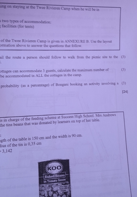 aing on staying at the Twee Rivieren Camp when he will be in 
s two types of accommodation: 
; facilities (for tents) 
of the Twee Rivieren Camp is given in ANNEXURE B. Use the layout 
ormation above to answer the questions that follow. 
ail the route a person should follow to walk from the picnic site to the (3) 
ottages can accommodate 3 guests, calculate the maximum number of (3) 
be accommodated in ALL the cottages in the camp. 
probability (as a percentage) of Bongani booking an activity involving a (3) 
[24] 
is in charge of the feeding scheme at Success High School. Mrs Andrews 
the tins beans that was donated by learners on top of her table. 
gth of the table is 150 cm and the width is 90 cm. 
lius of the tin is 0,35 cm
=3,142