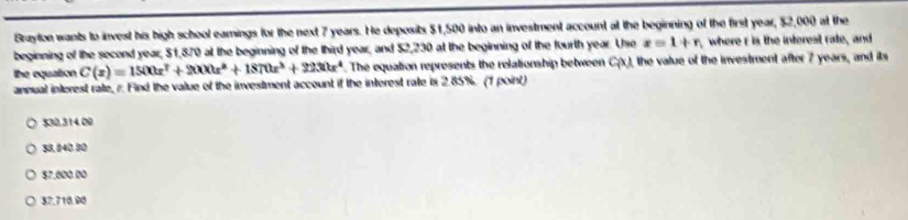 Brayton wants to invest his high school eamings for the next 7 years. He deposits $1,500 into an investment account at the beginning of the first year, $2,000 at the
beginning of the second year, $1,870 at the beginning of the third year, and $2,230 at the beginning of the fourth year. Usre x=1+n where r is the interest rate, and
the equation C(x)=1500x^7+2000x^4+1870x^3+2230x^4 The equation represents the relationship between C(x) 1, the value of the investment after 7 years, and its
annual interest rate, r. Find the value of the investment account if the interest rate is 2.85%. (1 point)
$30,314.00
58, 840.80
$7,000.00
$7.710.90