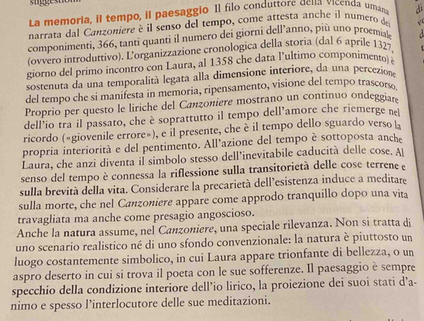 La memoria, il tempo, il paesaggio Il filo conduttore dena vicenda umana di
narrata dal Canzoniere è il senso del tempo, come attesta anche il numero del √
componimenti, 366, tanti quanti il numero dei giorni dell’anno, più uno proemiale
(ovvero introduttivo). Lorganizzazione cronologica della storia (dal 6 aprile 1327,
giorno del primo incontro con Laura, al 1358 che data l’ultimo componimento) è
sostenuta da una temporalità legata alla dimensione interiore, da una percezione
del tempo che si manifesta in memoria, ripensamento, visione del tempo trascorso.
Proprio per questo le liriche del Canzoniere mostrano un continuo ondeggiare
dell’io tra il passato, che è soprattutto il tempo dell’amore che riemerge ne
ricordo («giovenile errore»), e il presente, che è il tempo dello sguardo verso la
propria interiorità e del pentimento. All’azione del tempo è sottoposta anche
Laura, che anzi diventa il simbolo stesso dell’inevitabile caducità delle cose. Al
senso del tempo è connessa la riflessione sulla transitorietà delle cose terrene e
sulla brevità della vita. Considerare la precarietà dell’esistenza induce a meditare
sulla morte, che nel Canzoniere appare come approdo tranquillo dopo una vita
travagliata ma anche come presagio angoscioso.
Anche la natura assume, nel Canzoniere, una speciale rilevanza. Non si tratta di
uno scenario realistico né di uno sfondo convenzionale: la natura è piuttosto un
luogo costantemente simbolico, in cui Laura appare trionfante di bellezza, o un
aspro deserto in cui si trova il poeta con le sue sofferenze. Il paesaggio è sempre
specchio della condizione interiore dell’io lirico, la proiezione dei suoi stati d’a-
nimo e spesso l’interlocutore delle sue meditazioni.