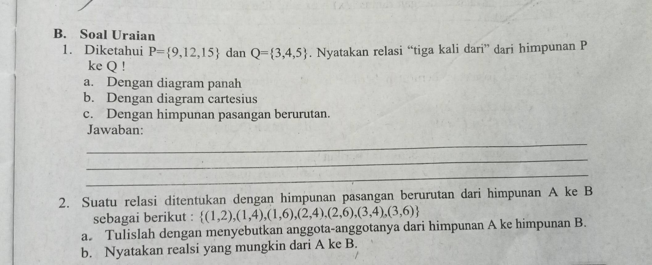 Soal Uraian 
1. Diketahui P= 9,12,15 dan Q= 3,4,5. Nyatakan relasi “tiga kali dari” dari himpunan P
ke Q! 
a. Dengan diagram panah 
b. Dengan diagram cartesius 
c. Dengan himpunan pasangan berurutan. 
Jawaban: 
_ 
_ 
_ 
2. Suatu relasi ditentukan dengan himpunan pasangan berurutan dari himpunan A ke B
sebagai berikut :  (1,2),(1,4),(1,6),(2,4),(2,6),(3,4),(3,6)
a. Tulislah dengan menyebutkan anggota-anggotanya dari himpunan A ke himpunan B. 
b. Nyatakan realsi yang mungkin dari A ke B.