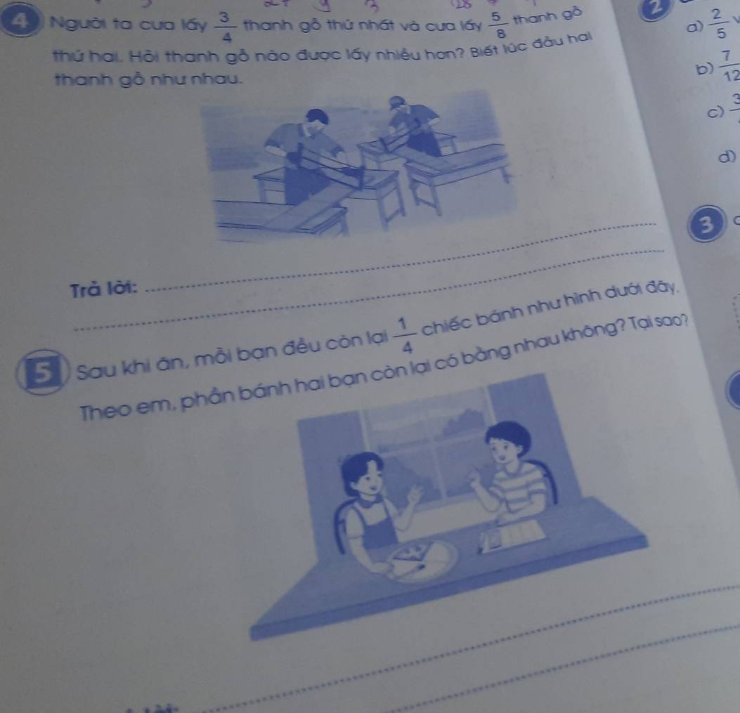 Người ta cưa lấy  3/4  thanh gỗ thứ nhất và cưa lấy  5/8  thanh gò 2  2/5  
a)
thứ hai. Hồi thanh gỗ nào được lấy nhiều họn? Biết lúc đầu hai
thanh gỗ như nhau.
b)  7/12 
c) frac 3
d)
3 (
_
rả lời:
5ố Sau khi ăn, mỗi bạn đều còn lại  1/4  chiếc bánh như hình dưới đây,
Theo em, phần bánh hai bạn còn lại có bằng nhau không? Tại soo
_