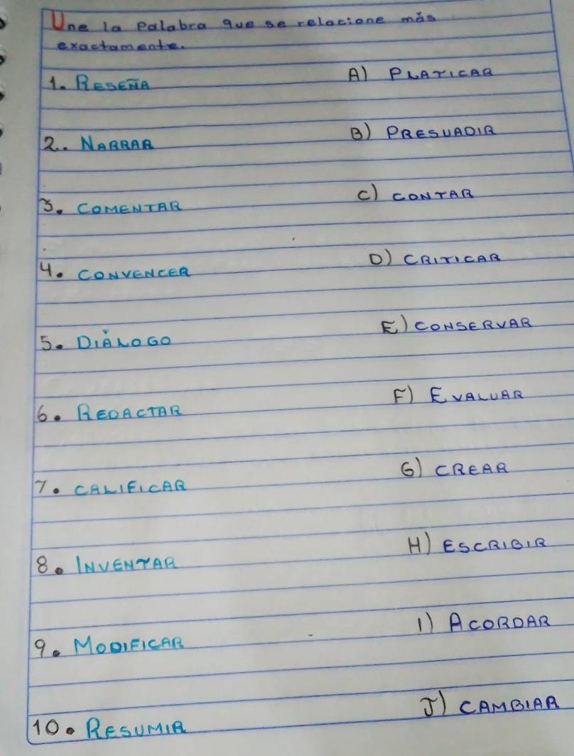 Une la palabra gue se relacione mós
exactameate.
1. Resera A) PLATICAR
2. NARRAR B) PRESUAOIR
C) CONTAB
B. COMENTAR
D) CRITICAB
4. CONveNceR
E) CONSERVAR
5. DILOGO
F) EVALUAR
6. REOACTAR
G) CREAR
7. CALIFICAR
H) ESCRIOIR
8. INVENTAR
1)AcOROAR
9. MOOIFICAR
J) CAMBIAR
10.RESUMIR