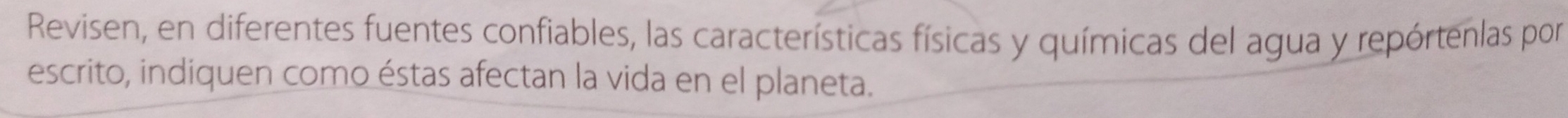 Revisen, en diferentes fuentes confiables, las características físicas y químicas del agua y repórtenlas por 
escrito, indiquen como éstas afectan la vida en el planeta.