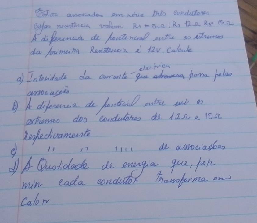 Onao anociades omNiue tho condutonen 
eyor nunntincia valem R_1=5Omega , R_2 122 R_3=15Omega
A difference de houtenoral ente so sromes 
da Jiming Rendtencs i 12v. Calcule 
electriea 
a) Interidade da cowront gue home helad 
orsoaacoe 
D A dofenenua do pontacial outu wut o 
extomos doo condutores de 122 e 152
Reefecthivamente 
e 11 17 I111 de acrociasbes 
A Quoldlade do energia que, fon 
min eada condutor howoformaen 
Calon