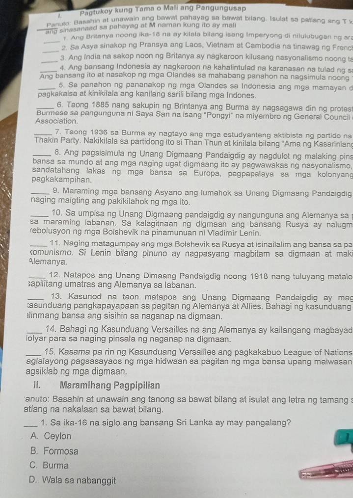 Pagtukoy kung Tama o Mali ang Pangungusap
Panuto: Basahin at unawain ang bawat pahayag sa bawat bilang, Isulat sa patlang ang T 
ang sinasanaad sa pahayag at M naman kung ito ay mali
_
1. Ang Britanya noong ika-18 na ay kilala bilang isang Imperyong di nilulubugan ng ar
_
2. Sa Asya sinakop ng Pransya ang Laos, Vietnam at Cambodia na tinawag ng Frenc
_3. Ang India na sakop noon ng Britanya ay nagkaroon kilusang nasyonalismo noong ta
_4. Ang bansang Indonesia ay nagkaroon na kahalintulad na karanasan na tulad ng s
Ang bansang ito at nasakop ng mga Olandes sa mahabang panahon na nagsimula noong
_5. Sa panahon ng pananakop ng mga Olandes sa Indonesia ang mga mamayan 
pagkakaisa at kinikilala ang kanilang sarili bilang mga Indones.
_6. Taong 1885 nang sakupin ng Brintanya ang Burma ay nagsagawa din ng protes
Burmese sa pangunguna ni Saya San na isang "Pongyi" na miyembro ng General Council
Association.
_7. Taong 1936 sa Burma ay nagtayo ang mga estudyanteng aktibista ng partido na
Thakin Party. Nakikilala sa partidong ito si Than Thun at kinilala bilang “Ama ng Kasarinlan
_8. Ang pagsisimula ng Unang Digmaang Pandaigdig ay nagdulot ng malaking pins
bansa sa mundo at ang mga naging ugat digmaang ito ay pagwawakas ng nasyonalismo.
sandatahang lakas ng mga bansa sa Europa, pagpapalaya sa mga kolonyang
pagkakampihan.
_9. Maraming mga bansang Asyano ang lumahok sa Unang Digmaang Pandaigdig
naging maigting ang pakikilahok ng mga ito.
_10. Sa umpisa ng Unang Digmaang pandaigdig ay nangunguna ang Alemanya sa
sa maraming labanan. Sa kalagitnaan ng digmaan ang bansang Rusya ay nalugm
rebolusyon ng mga Bolshevik na pinamunuan ni Vladimir Lenin.
_11. Naging matagumpay ang mga Bolshevik sa Rusya at isinailalim ang bansa sa pa
komunismo. Si Lenin bilang pinuno ay nagpasyang magbitam sa digmaan at mak
Alemanya.
_12. Natapos ang Unang Dimaang Pandaigdig noong 1918 nang tuluyang matalo
apilitang umatras ang Alemanya sa labanan.
_13. Kasunod na taon matapos ang Unang Digmaang Pandaigdig ay mag
:asunduang pangkapayapaan sa pagitan ng Alemanya at Allies. Bahagi ng kasunduang
linmang bansa ang sisihin sa naganap na digmaan.
_14. Bahagi ng Kasunduang Versailles na ang Alemanya ay kailangang magbayad
lolyar para sa naging pinsala ng naganap na digmaan.
_15. Kasama pa rin ng Kasunduang Versailles ang pagkakabuo League of Nations
aglalayong pagsasayaos ng mga hidwaan sa pagitan ng mga bansa upang maiwasan
agsiklab ng mga digmaan.
II. Maramihang Pagpipilian
'anuto: Basahin at unawain ang tanong sa bawat bilang at isulat ang letra ng tamang s
atlang na nakalaan sa bawat bilang.
_1. Sa ika-16 na siglo ang bansang Sri Lanka ay may pangalang?
A. Ceylon
B. Formosa
C. Burma
D. Wala sa nabanggit