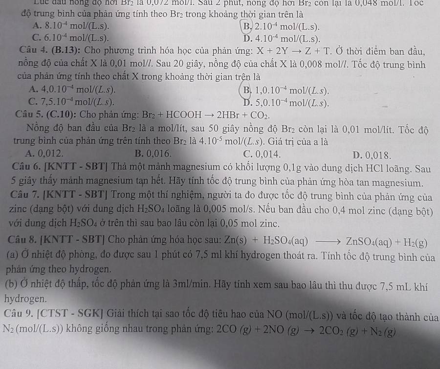 Luc đầu nông độ hới Br_2 là 0,072 môl/1. Sau 2 phụt, nong độ hơi Br_2 còn lại là 0,048 mol/l. Tốc
độ trung bình của phản ứng tính theo Br_2 trong khoảng thời gian trên là
A. 8.10^(-4) mol/(L.S). B. 2.10^(-4)mol/(L.s).
C. 6.10^(-4) mol/(L.S). D. 4.10^(-4)mol/(L.s).
Câu 4. (B.1 3): Cho phương trình hóa học của phản ứng: X+2Yto Z+T * Ở thời điểm ban đầu,
nồng độ của chất X là 0,01 mol//. Sau 20 giây, nồng độ của chất X là 0,008 mol//. Tốc độ trung bình
của phản ứng tính theo chất X trong khoảng thời gian trện là
A. 4,0.10^(-4) mo V /(L.S). B. 1,0.10^(-4) mc 1/(L.S).
C. 7,5.10^(-4) mc 1/(L.s). D. 5,0.10^(-4) m ol/(L.S).
Câu 5. (C.10): Cho phản ứng: Br_2+HCOOHto 2HBr+CO_2.
ồng độ ban đầu của Br_2 là a mol/lít, sau 50 giây nồng độ Br_2 còn lại là 0,01 mol/lít. Tốc độ
trung bình của phản ứng trên tính theo Br_2 là 4.10^(-5)mol/(L.s). Giá trị của a là
A. 0,012. B. 0,016. C. 0,014. D. 0,018.
Câu 6. [KNTT - SBT] Thả một mảnh magnesium có khối lượng 0,1g vào dung dịch HCl loãng. Sau
5 giây thấy mảnh magnesium tạn hết. Hãy tính tốc độ trung bình của phản ứng hòa tan magnesium.
Câu 7. [KNTT - SBT] Trong một thí nghiệm, người ta đo được tốc độ trung bình của phản ứng của
zinc (dạng bột) với dung dịch H_2SO_4 loãng là 0,005 mol/s. Nếu ban đầu cho 0,4 mol zinc (dạng bột)
với dung dịch H_2SO_4 ở trên thì sau bao lâu còn lại 0,05 mol zinc.
Câu 8. [KNTT - SBT] Cho phản ứng hóa học sau: Zn(s)+H_2SO_4(aq)to ZnSO_4(aq)+H_2(g)
(a) Ở nhiệt độ phòng, đo được sau 1 phút có 7,5 ml khí hydrogen thoát ra. Tính tốc độ trung bình của
phản ứng theo hydrogen.
(b) Ở nhiệt độ thấp, tốc độ phản ứng là 3ml/min. Hãy tính xem sau bao lâu thì thu được 7,5 mL khí
hydrogen.
Câu 9. [CTST - SGK] Giải thích tại sao tốc độ tiêu hao của NO (mol/(L.S)) và tốc độ tạo thành của
N_2(mol/(L.S)) không giống nhau trong phản ứng: 2CO(g)+2NO(g)to 2CO_2(g)+N_2(g)