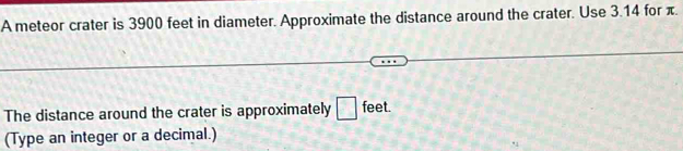 A meteor crater is 3900 feet in diameter. Approximate the distance around the crater. Use 3.14 for π. 
The distance around the crater is approximately □ feet. 
(Type an integer or a decimal.)