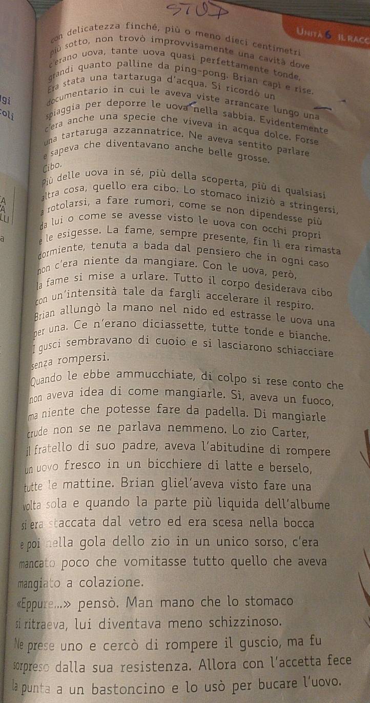 Unità o il raco
con delicatezza finché, più o meno dieci centimetri
più sotto, non trovò improvvisamente una cavità dove
cerano uova, tante uova quasi perfettamente tonde.
grandi quanto palline da ping-pong. Brian capl e rise.
Era stata una tartaruga d'acqua. Si ricordó un
gi documentario in cui le aveva viste arrançare lungo una
oli spiaggia per deporre le uova nella sabbía. Evidentemente
cera anche una specie che viveva in acqua dolce, Forse
una tartaruga azzannatrice. Ne aveva sentito parlare
e sapeva che diventavano anche belle grosse 
Cibo.
Più delle uova in sé, più della scoperta, più di qualsiasi
altra cosa, quello era cibo. Lo stomaco iniziò a stringersi,
a rotolarsi, a fare rumori, come se non dipendesse più
da lui o come se avesse visto le uova con occhi propri
a
e le esigesse. La fame, sempre presente, fin lì era rimasta
dormiente, tenuta a bada dal pensiero che in ogni caso
non c’era niente da mangiare. Con le uova, però,
la fame si mise a urlare. Tutto il corpo desiderava cibo
con un'intensità tale da fargli accelerare il respiro.
Brian allungò la mano nel nido ed estrasse le uova una
per una. Ce n'erano diciassette, tutte tonde e bianche.
I gusci sembravano di cuoio e si lasciarono schiacciare
senza rompersi.
Quando le ebbe ammucchiate, di colpo si rese conto che
non aveva idea di come mangiarle. Sì, aveva un fuoco,
ma niente che potesse fare da padella. Di mangiarle
crude non se ne parlava nemmeno. Lo zio Carter,
i fratello di suo padre, aveva l’abitudine di rompere
un uovo fresco in un bicchiere di latte e berselo,
tutte le mattine. Brian gliel’aveva visto fare una
volta sola e quando la parte più liquida dell´albume
si era staccata dal vetro ed era scesa nella bocca
epoi hella gola dello zio in un unico sorso, c'era
mancato poco che vomitasse tutto quello che aveva
mangiato a colazione.
«Eppure...» pensò. Man mano che lo stomaco.
si ritraeva, lui diventava meno schizzinoso.
Ne prese uno e cercò di rompere il guscio, ma fu
sorpreso dalla sua resistenza. Allora con l’accetta fece
la punta a un bastoncino e lo usò per bucare l'uovo.