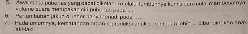 Awal masa pubertas yang dapat diketahui melalui tumbuhnya kumis dan mulai membesarnya 
volume suara merupakan ciri pubertas pada .... 
6. Pertumbuhan jakun di leher hanya terjadi pada ... 
7. Pada umumnya, kematangan organ reproduksi anak perempuan lebih ... dibandingkan anak 
laki-laki.