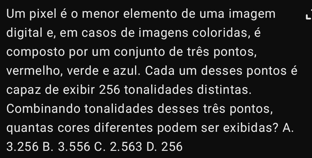 Um pixel é o menor elemento de uma imagem
digital e, em casos de imagens coloridas, é
composto por um conjunto de três pontos,
vermelho, verde e azul. Cada um desses pontos é
capaz de exibir 256 tonalidades distintas.
Combinando tonalidades desses três pontos,
quantas cores diferentes podem ser exibidas? A.
3.256 B. 3.556 C. 2.563 D. 256