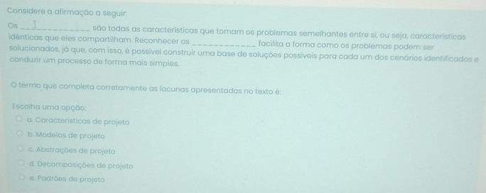 Considere a afirmação a seguir:
Os I
_são todas as características que tornam os problemas semelhantes entre si, ou seja, características
idénticas que eles compartilham. Reconhecer os _facilita a forma como os problemas podem ser
solucionados, já que, com isso, é possível construir uma base de soluções possíveis para cada um dos cenários identificados e
conduzir um processo de forma mais simples.
O termo que completa corretamente as lacunas apresentadas no texto é:
Escolha uma opção:
a. Características de projeto
b. Modelos de projeto
c. Abstrações de projeto
d. Decomposições de projeto
e. Padrões de projeto