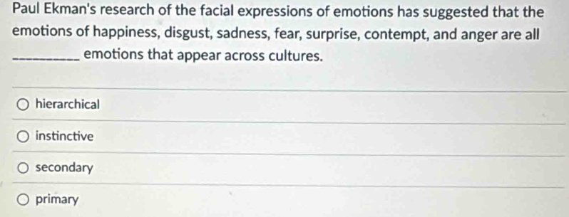 Paul Ekman's research of the facial expressions of emotions has suggested that the
emotions of happiness, disgust, sadness, fear, surprise, contempt, and anger are all
_emotions that appear across cultures.
hierarchical
instinctive
secondary
primary