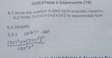 Exponents (10)
5.1 Write the number 0,000125 in scientific notation.
5.2 Write 2* 2* 2* 2* 2* 2* 2 in exponential form
5.3 Simplify
5.3.1 (a^2b^3)^2· ab^2
frac (5x)^3y* (2xy^2)^215x^5y^2