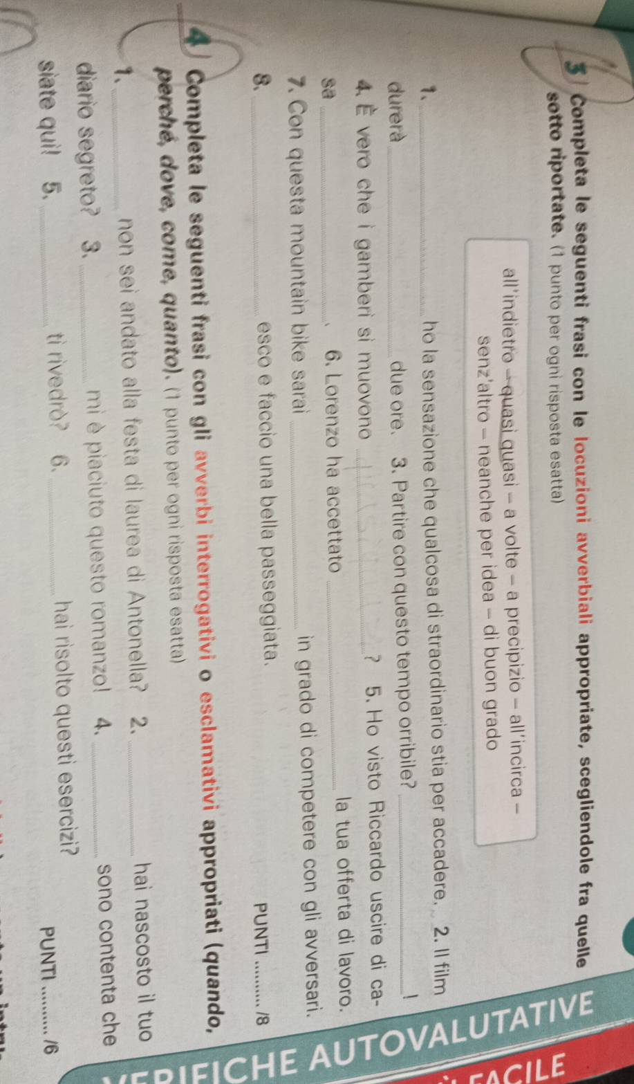Completa le seguenti frasi con le locuzioni avverbiali appropriate, scegliendole fra quelle 
sotto riportate. (1 punto per ogni risposta esatta) 
all’indietro - quasi quasi - a volte - a precipizio - all’incirca - 
senz’altro - neanche per idea - di buon grado 
1、_ 
ō 
ho la sensazione che qualcosa di straordinario stia per accadere. 2. Il film 
durerà_ due ore. 3. Partire con questo tempo orribile?_ 
4. È vero che i gamberi si muovono _? 5. Ho visto Riccardo uscire di ca- 
sa _6. Lorenzo ha accettato _la tua offerta di lavoro. 

7. Con questa mountain bike sarai _in grado di competere con gli avversari. 
8._ esco e faccio una bella passeggiata. 
PUNTI_ /8 
4 Completa le seguenti frasi con gli avverbi interrogativi o esclamativi appropriati (quando, 
perché, dove, come, quanto). (1 punto per ogni risposta esatta) 
. 
1、_ non sei andato alla festa di laurea di Antonella? 2. _hai nascosto il tuo 
diario segreto? 3. _mi è piaciuto questo romanzo! 4._ 
sono contenta che 
siate qui! 5. _ti rivedrò? 6. _hai risolto questi esercizi? 
PUNTI_ /6