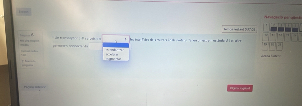 Enzese 
Navegació pel qüesti
1 2 3 4 4
Temps restant 0:37:08
10 11
Pregums 6 12 13 t d 
Un transceptor SFP serveix per 
No t'ha respost les interfícies dels routers i dels switchs. Tenen un extrem estàndard, i a l'altre 
encara permeten connectar-hi
19 20 21
Purbiat sobre estandaritzar
100 accelerar Acaba l'intent 
1 Marca la augmentar 
pregunta 
Página anterior Página següent