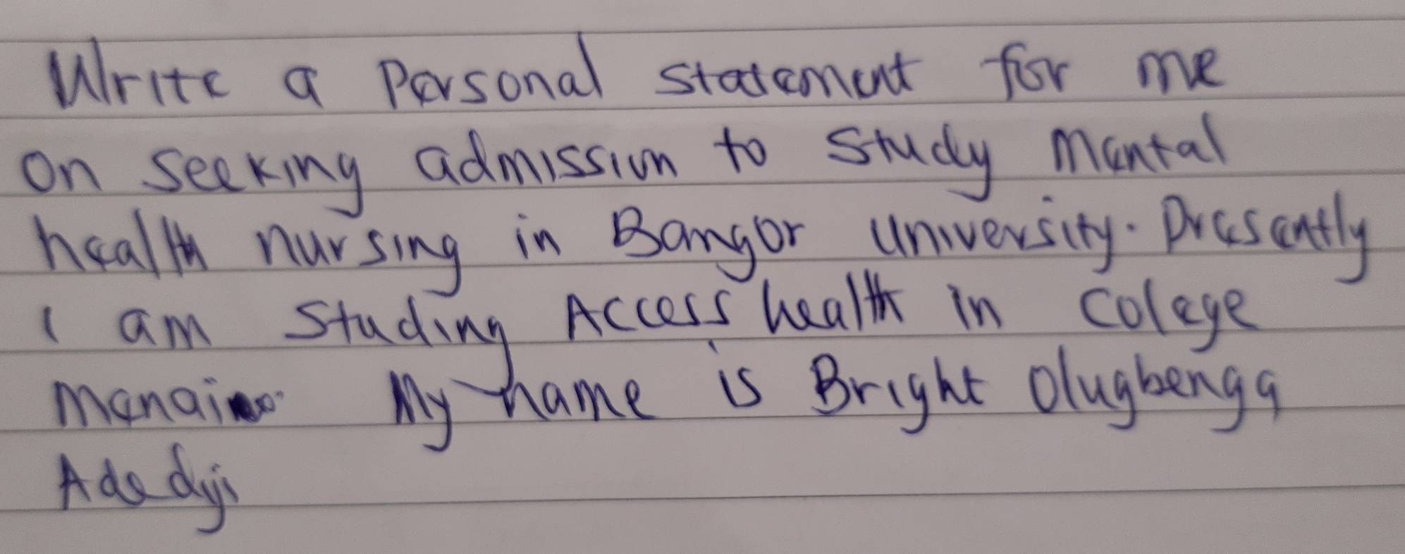 Write a personal statement for me 
on seeking admission to study montal 
health nursing in Bangor university. Presently 
I am studing Access health in colege 
manai My hame is Bright olugbengq 
Ada dys